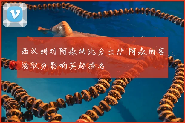 西汉姆对阿森纳比分出炉 阿森纳客场取分影响英超排名
