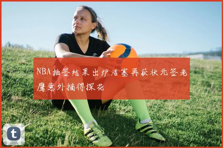 NBA抽签结果出炉活塞再获状元签老鹰意外摘得探花