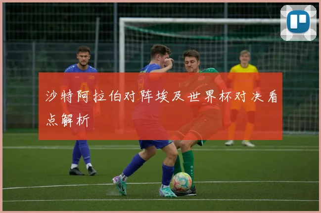 沙特阿拉伯对阵埃及世界杯对决看点解析