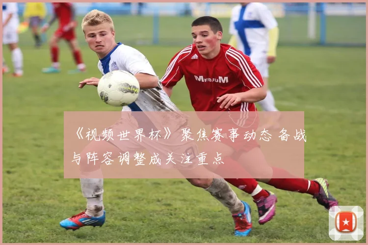 《视频世界杯》聚焦赛事动态 备战与阵容调整成关注重点