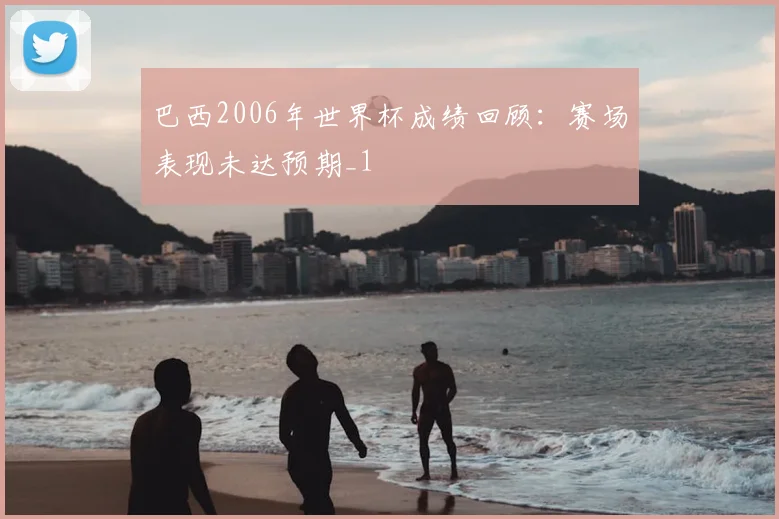 巴西2006年世界杯成绩回顾:赛场表现未达预期_1