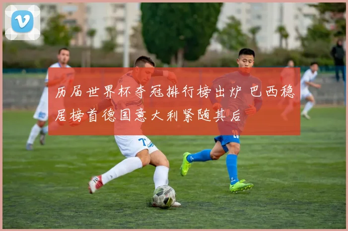 历届世界杯夺冠排行榜出炉 巴西稳居榜首德国意大利紧随其后