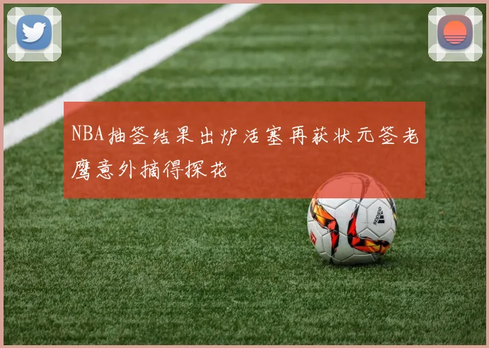 NBA抽签结果出炉活塞再获状元签老鹰意外摘得探花