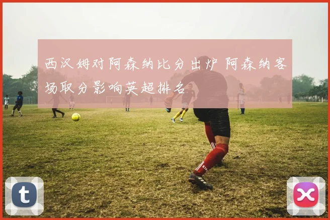 西汉姆对阿森纳比分出炉 阿森纳客场取分影响英超排名