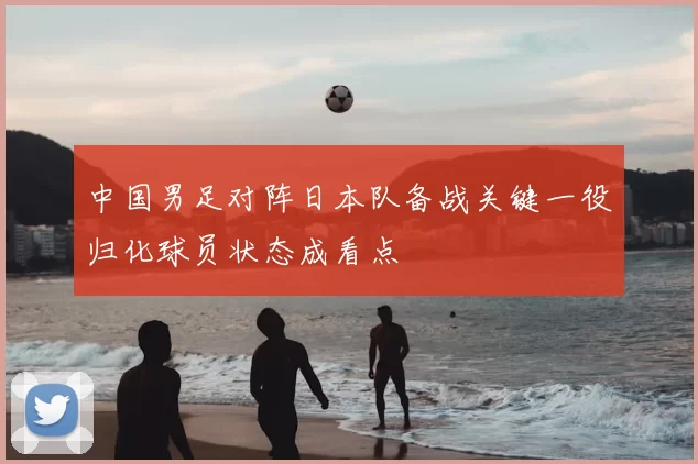 中国男足对阵日本队备战关键一役归化球员状态成看点