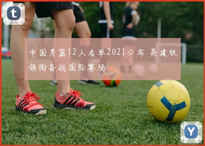 中国男篮12人名单2021公布 易建联领衔备战国际赛场