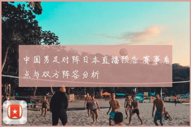 中国男足对阵日本直播预告 赛事看点与双方阵容分析