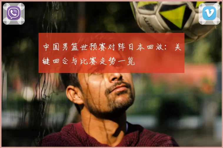 中国男篮世预赛对阵日本回放：关键回合与比赛走势一览