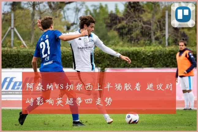 阿森纳vs切尔西上半场胶着 进攻对峙影响英超争四走势
