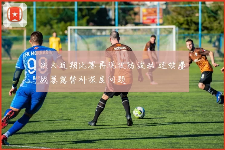 热火近期比赛再现攻防波动 连续鏖战暴露替补深度问题