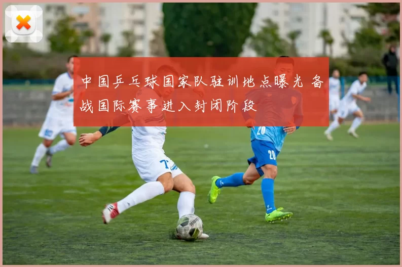 中国乒乓球国家队驻训地点曝光 备战国际赛事进入封闭阶段