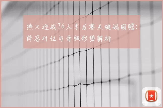 热火迎战76人季后赛关键战前瞻：阵容对位与晋级形势解析