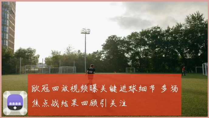 欧冠回放视频曝关键进球细节 多场焦点战结果回顾引关注