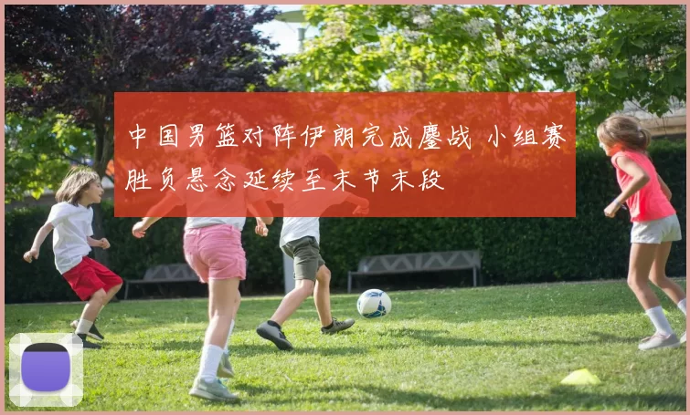 中国男篮对阵伊朗完成鏖战 小组赛胜负悬念延续至末节末段