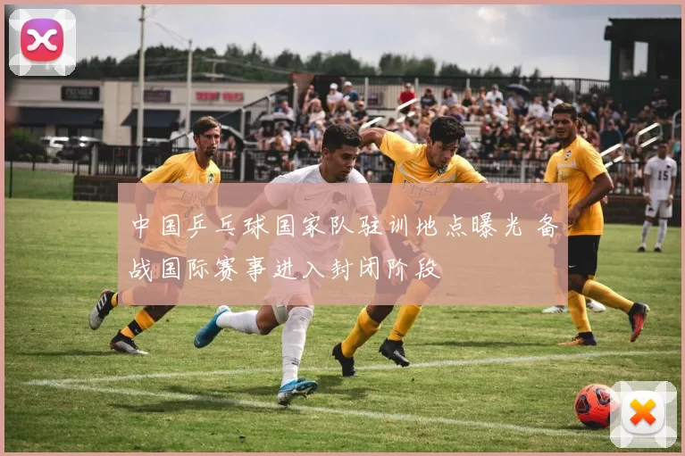 中国乒乓球国家队驻训地点曝光 备战国际赛事进入封闭阶段