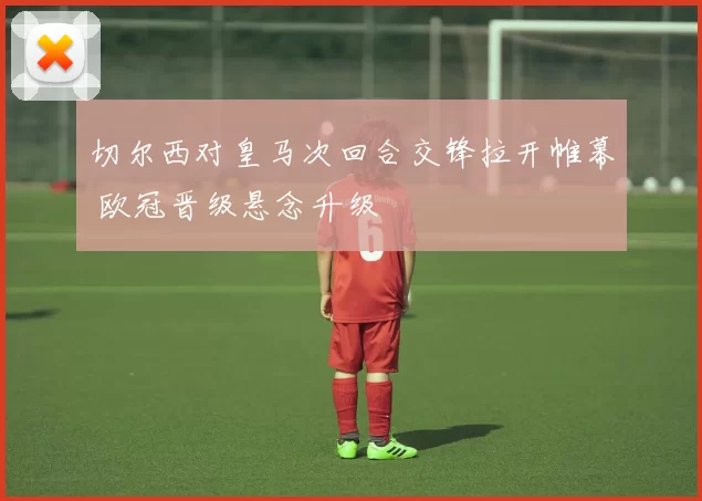 切尔西对皇马次回合交锋拉开帷幕 欧冠晋级悬念升级