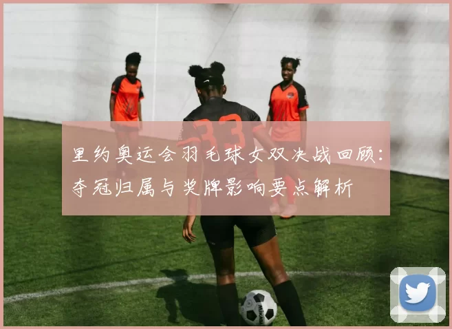 里约奥运会羽毛球女双决战回顾：夺冠归属与奖牌影响要点解析
