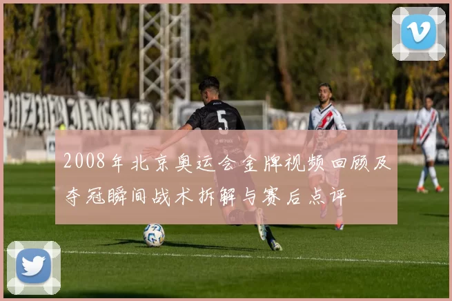 2008年北京奥运会金牌视频回顾及夺冠瞬间战术拆解与赛后点评
