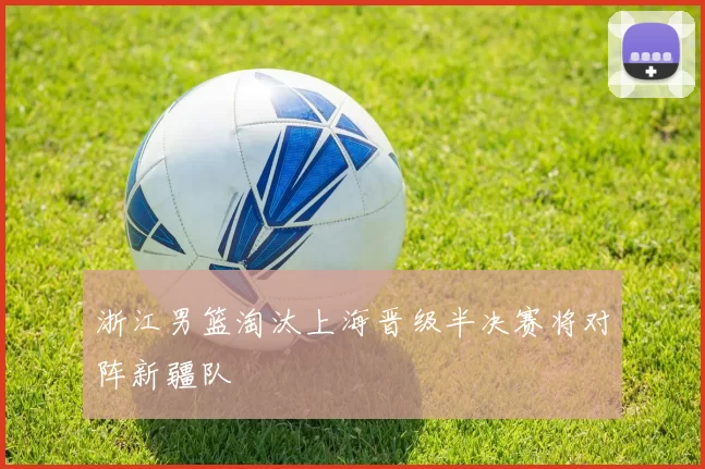 浙江男篮淘汰上海晋级半决赛将对阵新疆队