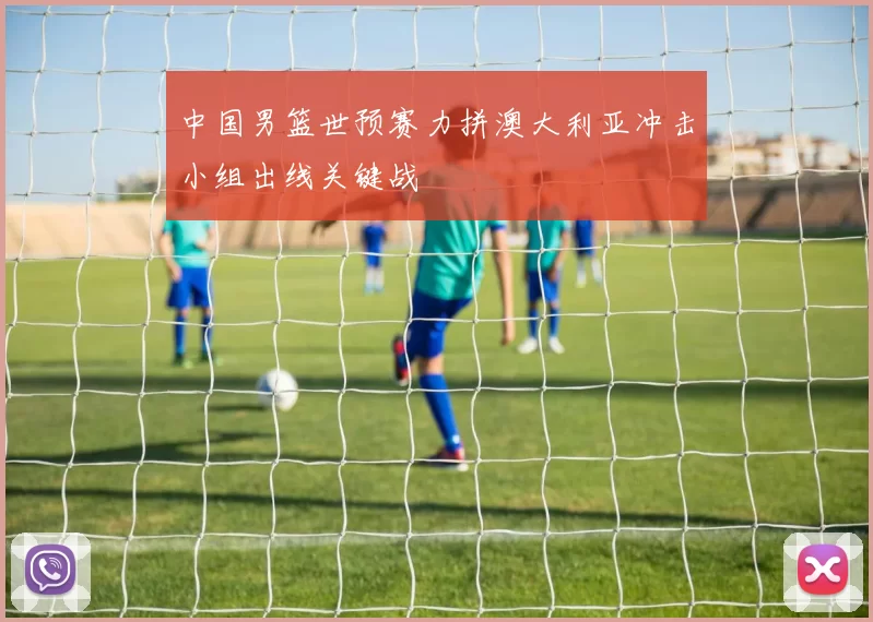 中国男篮世预赛力拼澳大利亚冲击小组出线关键战