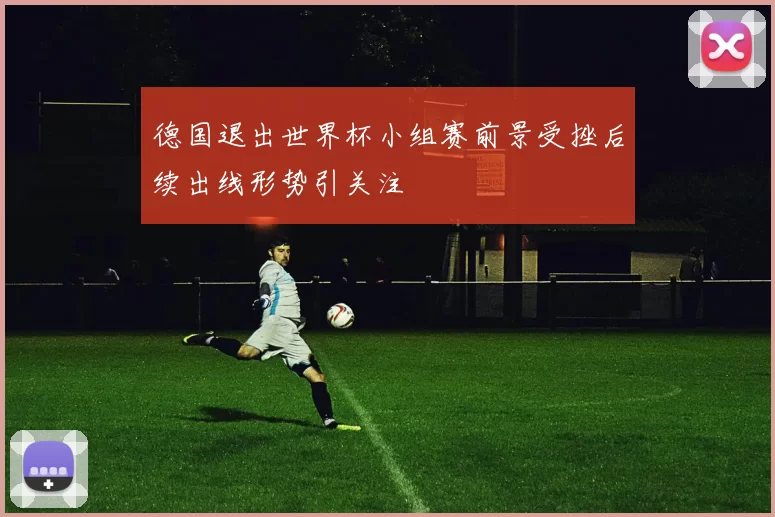 德国退出世界杯小组赛前景受挫后续出线形势引关注