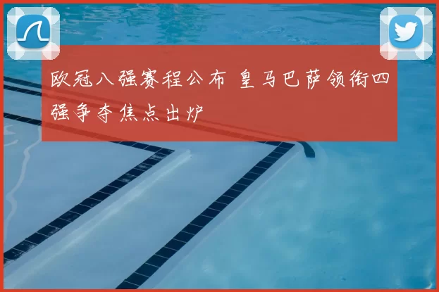 欧冠八强赛程公布 皇马巴萨领衔四强争夺焦点出炉