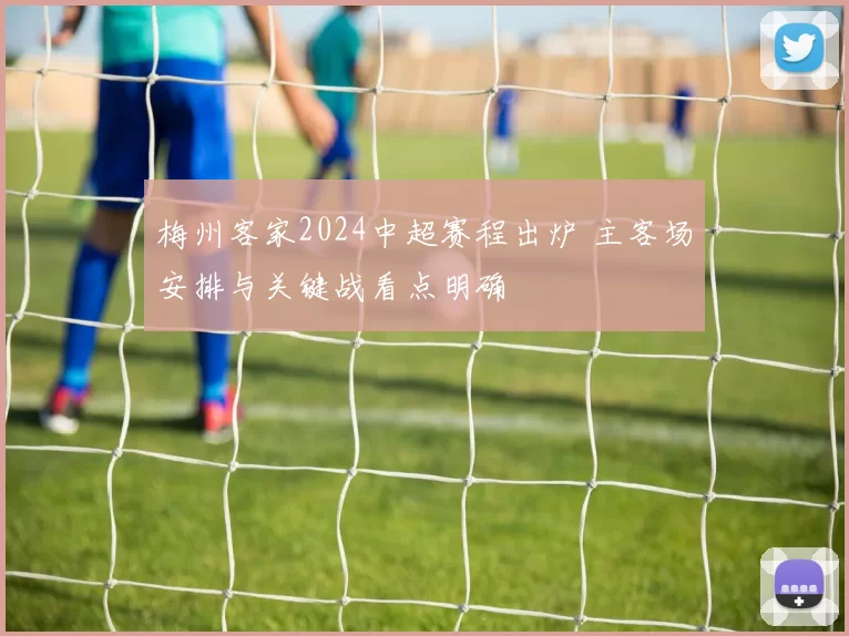 梅州客家2024中超赛程出炉 主客场安排与关键战看点明确