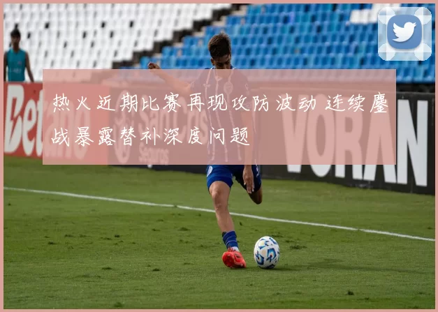 热火近期比赛再现攻防波动 连续鏖战暴露替补深度问题