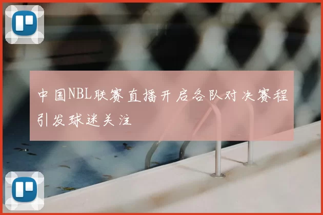 中国NBL联赛直播开启各队对决赛程引发球迷关注