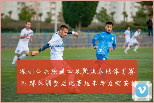 深圳公共频道回放聚焦本地体育赛况 球队调整后比赛结果与后续安排受关注