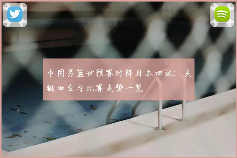 中国男篮世预赛对阵日本回放：关键回合与比赛走势一览