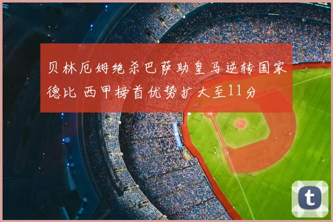 贝林厄姆绝杀巴萨助皇马逆转国家德比 西甲榜首优势扩大至11分
