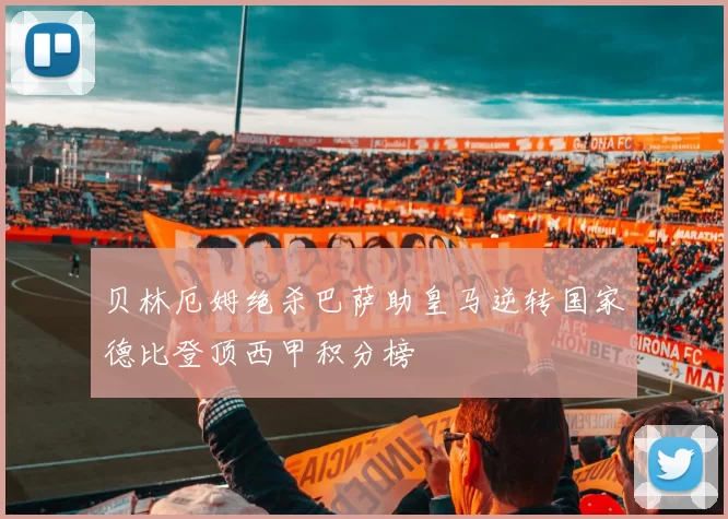 贝林厄姆绝杀巴萨助皇马逆转国家德比登顶西甲积分榜