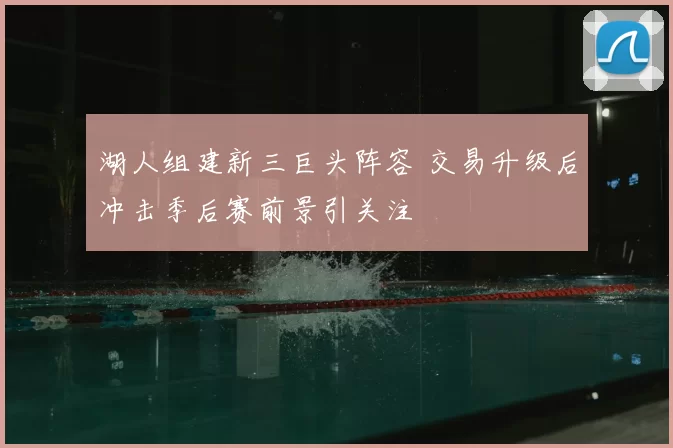 湖人组建新三巨头阵容 交易升级后冲击季后赛前景引关注