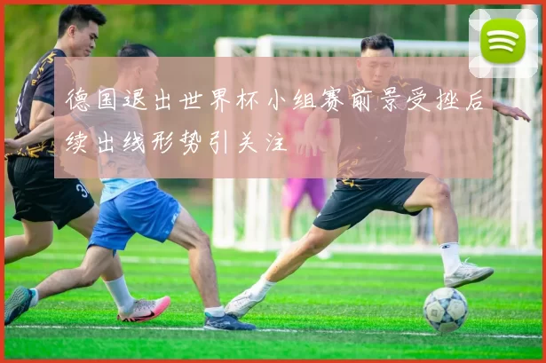 德国退出世界杯小组赛前景受挫后续出线形势引关注