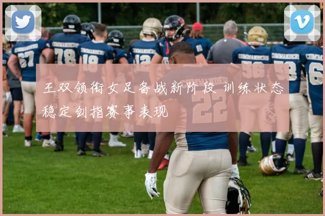 王双领衔女足备战新阶段 训练状态稳定剑指赛事表现