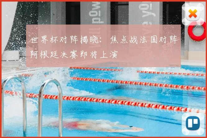 世界杯对阵揭晓:焦点战法国对阵阿根廷决赛即将上演