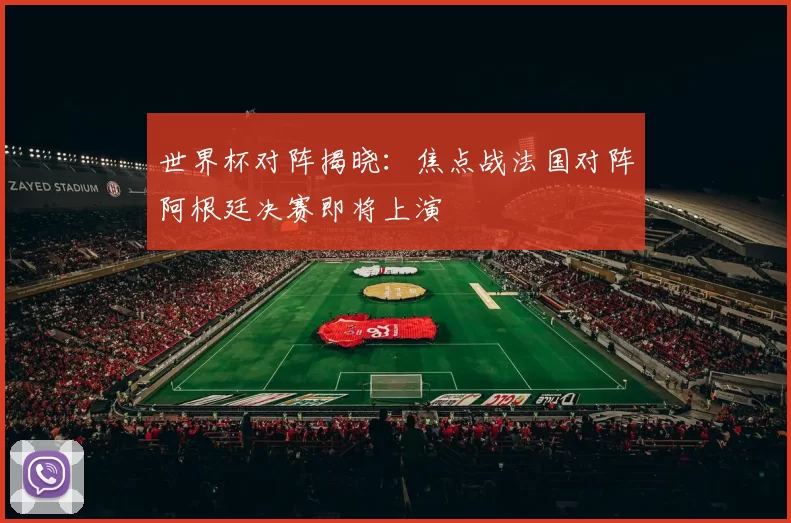 世界杯对阵揭晓:焦点战法国对阵阿根廷决赛即将上演