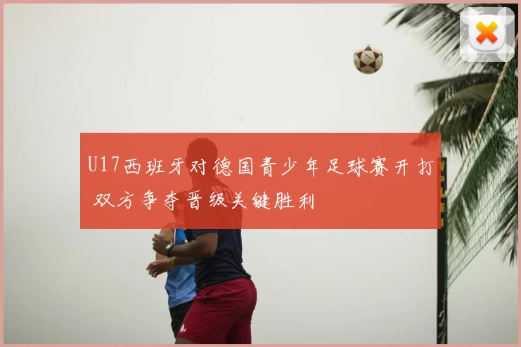 U17西班牙对德国青少年足球赛开打 双方争夺晋级关键胜利
